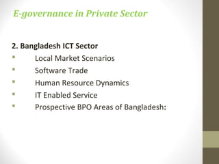 E-governance in Private Sector 
2. Bangladesh ICT Sector 
 Local Market Scenarios 
 Software Trade 
 Human Resource Dynamics 
 IT Enabled Service 
 Prospective BPO Areas of Bangladesh: 
 
