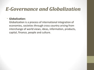 E-Governance and Globalization 
• Globalization: 
Globalization is a process of international integration of 
economies, societies through cross country arising from 
interchange of world views, ideas, information, products, 
capital, finance, people and culture. 
 