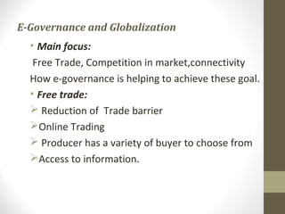 E-Governance and Globalization 
• Main focus: 
Free Trade, Competition in market,connectivity 
How e-governance is helping to achieve these goal. 
• Free trade: 
 Reduction of Trade barrier 
Online Trading 
 Producer has a variety of buyer to choose from 
Access to information. 
 