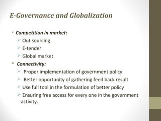 E-Governance and Globalization 
• Competition in market: 
 Out sourcing 
 E-tender 
 Global market 
 Connectivity: 
 Proper implementation of government policy 
 Better opportunity of gathering feed back result 
 Use full tool in the formulation of better policy 
 Ensuring free access for every one in the government 
activity. 
 