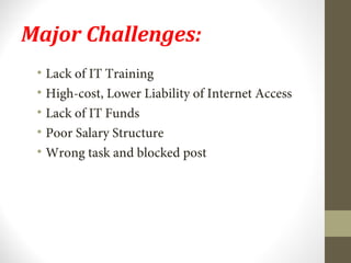 Major Challenges: 
• Lack of IT Training 
• High-cost, Lower Liability of Internet Access 
• Lack of IT Funds 
• Poor Salary Structure 
• Wrong task and blocked post 
 