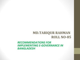 MD.TARIQUR RAHMAN 
ROLL NO-85 
RECOMMENDATIONS FOR 
IMPLEMENTING E-GOVERNANCE IN 
BANGLADESH 
 