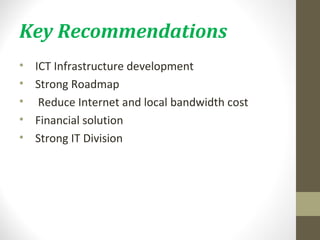 Key Recommendations 
• ICT Infrastructure development 
• Strong Roadmap 
• Reduce Internet and local bandwidth cost 
• Financial solution 
• Strong IT Division 
 