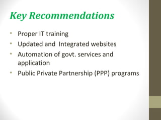 Key Recommendations 
• Proper IT training 
• Updated and Integrated websites 
• Automation of govt. services and 
application 
• Public Private Partnership (PPP) programs 
 