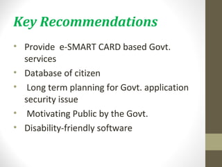 Key Recommendations 
• Provide e-SMART CARD based Govt. 
services 
• Database of citizen 
• Long term planning for Govt. application 
security issue 
• Motivating Public by the Govt. 
• Disability-friendly software 
 