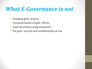 What E-Governance is not 
• Changing govt. process 
• Computerization of govt. offices 
• Type documents using computers 
• Put govt. security and confidentiality at risk 
 
