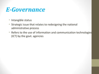 E-Governance 
• Intangible status 
• Strategic issue that relates to redesigning the national 
administrative process 
• Refers to the use of information and communication technologies 
(ICT) by the govt. agencies 
 