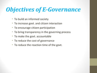 Objectives of E-Governance 
• To build an informed society 
• To increase govt. and citizen interaction 
• To encourage citizen participation 
• To bring transparency in the governing process 
• To make the govt. accountable 
• To reduce the cost of governance 
• To reduce the reaction time of the govt. 
 