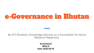 e-Governance in Bhutan
An ICT-Enabled, Knowledge-Society as a Foundation for Gross
National Happiness.
Suraj Katwal
MCA III
Date: 2022-03-14
 