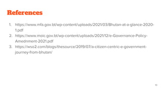 References
1. https://www.mfa.gov.bt/wp-content/uploads/2021/03/Bhutan-at-a-glance-2020-
1.pdf
2. https://www.moic.gov.bt/wp-content/uploads/2021/12/e-Governance-Policy-
Amednment-2021.pdf
3. https://wso2.com/blogs/thesource/2019/07/a-citizen-centric-e-government-
journey-from-bhutan/
10
 
