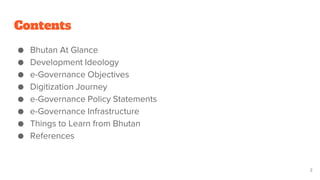 Contents
● Bhutan At Glance
● Development Ideology
● e-Governance Objectives
● Digitization Journey
● e-Governance Policy Statements
● e-Governance Infrastructure
● Things to Learn from Bhutan
● References
2
 