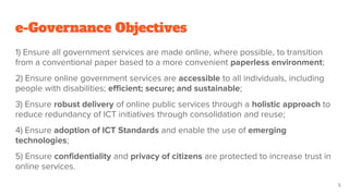 e-Governance Objectives
1) Ensure all government services are made online, where possible, to transition
from a conventional paper based to a more convenient paperless environment;
2) Ensure online government services are accessible to all individuals, including
people with disabilities; efficient; secure; and sustainable;
3) Ensure robust delivery of online public services through a holistic approach to
reduce redundancy of ICT initiatives through consolidation and reuse;
4) Ensure adoption of ICT Standards and enable the use of emerging
technologies;
5) Ensure confidentiality and privacy of citizens are protected to increase trust in
online services.
5
 