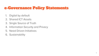 e-Governance Policy Statements
1. Digital by default
2. Shared ICT Assets
3. Single Source of Truth
4. Information Security and Privacy
5. Need Driven Initiatives
6. Sustainability
7
 
