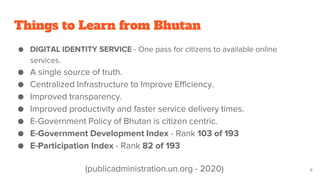 Things to Learn from Bhutan
● DIGITAL IDENTITY SERVICE - One pass for citizens to available online
services.
● A single source of truth.
● Centralized Infrastructure to Improve Efficiency.
● Improved transparency.
● Improved productivity and faster service delivery times.
● E-Government Policy of Bhutan is citizen centric.
● E-Government Development Index - Rank 103 of 193
● E-Participation Index - Rank 82 of 193
9
(publicadministration.un.org - 2020)
 
