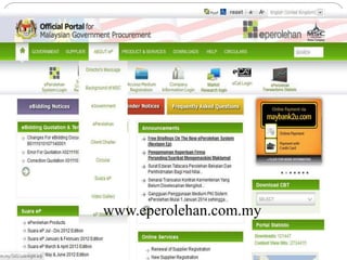 Electronic Procurement (EP)
5/20/201410
 Allows the Government to conduct procurement activities
electronically via desktops and on-line Suppliers’ Registration .
 Benefits :
Faster turn-around time in processing procurement transactions
Enables government to become a “smart buyer”
On-line submission of Supplier’s registration any day, anytime
Cost saving to the Government & Suppliers BENEFITS
www.eperolehan.com.my
 