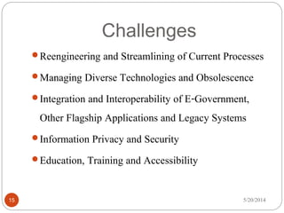 Challenges
5/20/201415
Reengineering and Streamlining of Current Processes
Managing Diverse Technologies and Obsolescence
Integration and Interoperability of E-Government,
Other Flagship Applications and Legacy Systems
Information Privacy and Security
Education, Training and Accessibility
 