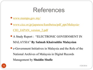 References
5/20/201416
 www.mampu.gov.my/
 www.cicc.or.jp/japanese/kunibetsu/pdf_ppt/Malaysia-
CIO_JAPAN_version_2.pdf
 A Study Report : “ELECTRONIC GOVERNMENT IN
MALAYSIA” By Salmah Khairuddin Malaysian
 e-Government Initiatives in Malaysia and the Role of the
National Archives of Malaysia in Digital Records
Management by Shaidin Shafie
 