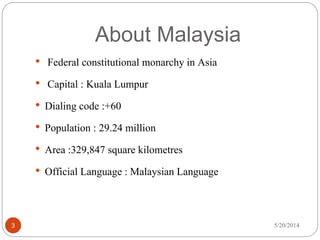 About Malaysia
5/20/20143
• Federal constitutional monarchy in Asia
• Capital : Kuala Lumpur
• Dialing code :+60
• Population : 29.24 million
• Area :329,847 square kilometres
• Official Language : Malaysian Language
 