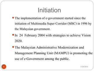 Initiation
5/20/20144
The implementation of e-government started since the
initiation of Multimedia Super Corridor (MSC) in 1996 by
the Malaysian government.
In 24 February 2004 with strategies to achieve Vision
2020.
The Malaysian Administrative Modernization and
Management Planning Unit (MAMPU) is promoting the
use of e-Government among the public.
 
