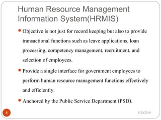 Human Resource Management
Information System(HRMIS)
5/20/20148
 Objective is not just for record keeping but also to provide
transactional functions such as leave applications, loan
processing, competency management, recruitment, and
selection of employees.
 Provide a single interface for government employees to
perform human resource management functions effectively
and efficiently.
 Anchored by the Public Service Department (PSD).
 