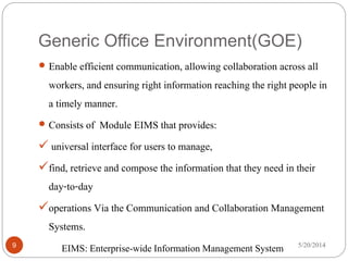 Generic Office Environment(GOE)
5/20/20149
 Enable efficient communication, allowing collaboration across all
workers, and ensuring right information reaching the right people in
a timely manner.
 Consists of Module EIMS that provides:
 universal interface for users to manage,
find, retrieve and compose the information that they need in their
day-to-day
operations Via the Communication and Collaboration Management
Systems.
EIMS: Enterprise-wide Information Management System
 