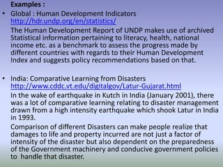 Examples :
• Global : Human Development Indicators
http://hdr.undp.org/en/statistics/
The Human Development Report of UNDP makes use of archived
Statistical information pertaining to literacy, health, national
income etc. as a benchmark to assess the progress made by
different countries with regards to their Human Development
Index and suggests policy recommendations based on that.
• India: Comparative Learning from Disasters
http://www.cddc.vt.edu/digitalgov/Latur-Gujarat.html
In the wake of earthquake in Kutch in India (January 2001), there
was a lot of comparative learning relating to disaster management
drawn from a high intensity earthquake which shook Latur in India
in 1993.
Comparison of different Disasters can make people realize that
damages to life and property incurred are not just a factor of
intensity of the disaster but also dependent on the preparedness
of the Government machinery and conducive government policies
to handle that disaster.
 
