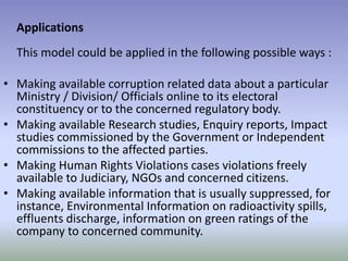 Applications
This model could be applied in the following possible ways :
• Making available corruption related data about a particular
Ministry / Division/ Officials online to its electoral
constituency or to the concerned regulatory body.
• Making available Research studies, Enquiry reports, Impact
studies commissioned by the Government or Independent
commissions to the affected parties.
• Making Human Rights Violations cases violations freely
available to Judiciary, NGOs and concerned citizens.
• Making available information that is usually suppressed, for
instance, Environmental Information on radioactivity spills,
effluents discharge, information on green ratings of the
company to concerned community.
 