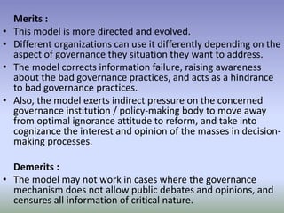 Merits :
• This model is more directed and evolved.
• Different organizations can use it differently depending on the
aspect of governance they situation they want to address.
• The model corrects information failure, raising awareness
about the bad governance practices, and acts as a hindrance
to bad governance practices.
• Also, the model exerts indirect pressure on the concerned
governance institution / policy-making body to move away
from optimal ignorance attitude to reform, and take into
cognizance the interest and opinion of the masses in decision-
making processes.
Demerits :
• The model may not work in cases where the governance
mechanism does not allow public debates and opinions, and
censures all information of critical nature.
 