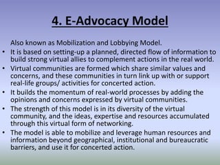 4. E-Advocacy Model
Also known as Mobilization and Lobbying Model.
• It is based on setting-up a planned, directed flow of information to
build strong virtual allies to complement actions in the real world.
• Virtual communities are formed which share similar values and
concerns, and these communities in turn link up with or support
real-life groups/ activities for concerted action.
• It builds the momentum of real-world processes by adding the
opinions and concerns expressed by virtual communities.
• The strength of this model is in its diversity of the virtual
community, and the ideas, expertise and resources accumulated
through this virtual form of networking.
• The model is able to mobilize and leverage human resources and
information beyond geographical, institutional and bureaucratic
barriers, and use it for concerted action.
 
