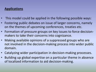 Applications
• This model could be applied in the following possible ways:
• Fostering public debates on issue of larger concerns, namely
on the themes of upcoming conferences, treaties etc.
• Formation of pressure groups on key issues to force decision-
makers to take their concerns into cognizance.
• Making available opinions of a suppressed groups who are
not involved in the decision-making process into wider public
domain.
• Catalyzing wider participation in decision-making processes.
• Building up global expertise on a particular theme in absence
of localized information to aid decision-making.
 
