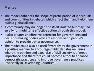 Merits :
• The model enhances the scope of participation of individuals
and communities in debates which affect them and help them
build a global alliance.
• A community may no longer find itself isolated but may find
an ally for mobilizing effective action through this model.
• It also creates an effective deterrent for governments and
decision-making bodies who are responsive to people's
opinion to provide better governance.
• The model could also be used favorably by the government in
a positive manner to encourage public debates on issues
where the opinion and expertise of civil society is of great
importance and therefore could become a tool to enhance
democratic practices and improve governance practices
(especially in Developing Countries).
 
