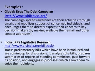 Examples :
• Global: Drop The Debt Campaign
http://www.jubileeusa.org/
The campaign spreads awareness of their activities through
emails and mobilizes support of concerned individuals, and
encourages them to directly express their concern to key
decision-makers (by making available their email and other
contact addresses).
• India : PRS Legislative Research
http://www.prsindia.org/billtrack/
Tracks parliamentary bills which have been introduced and
are coming up for discussions. It analyses the bills, prepares
summaries of reports of standing committees, puts forward
its position, and engages in processes which allow them to
voice their opinions.
 