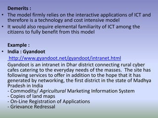 Demerits :
• The model firmly relies on the interactive applications of ICT and
therefore is a technology and cost intensive model
• It would also require elemental familiarity of ICT among the
citizens to fully benefit from this model
Example :
• India : Gyandoot
http://www.gyandoot.net/gyandoot/intranet.html
Gyandoot is an intranet in Dhar district connecting rural cyber
cafes catering to the everyday needs of the masses. The site has
following services to offer in addition to the hope that it has
generated by networking, the first district in the state of Madhya
Pradesh in India
- Commodity/ Agricultural Marketing Information System
- Copies of land maps
- On-Line Registration of Applications
- Grievance Redressal
 