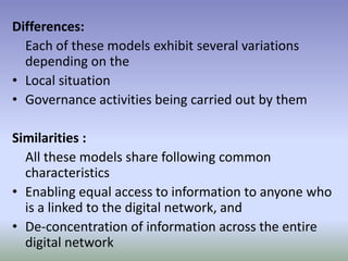 Differences:
Each of these models exhibit several variations
depending on the
• Local situation
• Governance activities being carried out by them
Similarities :
All these models share following common
characteristics
• Enabling equal access to information to anyone who
is a linked to the digital network, and
• De-concentration of information across the entire
digital network
 