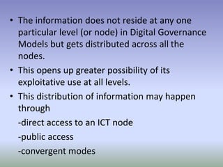 • The information does not reside at any one
particular level (or node) in Digital Governance
Models but gets distributed across all the
nodes.
• This opens up greater possibility of its
exploitative use at all levels.
• This distribution of information may happen
through
-direct access to an ICT node
-public access
-convergent modes
 