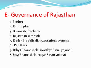 E- Governance of Rajasthan
1. E-mitra
2. Emitra plus
3. Bhamashah scheme
4. Rajasthan samprak
5. E pds (E-public distrubutations systems
6. RajDhara
7. Bsby (Bhamashah swasthyaBima yojana)
8.Brsy(Bhamashah rojgar Sirjan yojana)
 