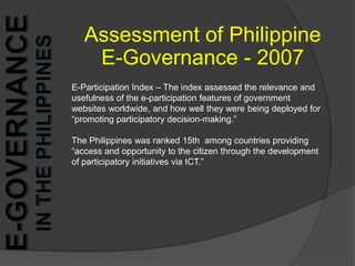 Assessment of Philippine E-Governance - 2007E-Participation Index – The index assessed the relevance and usefulness of the e-participation features of government websites worldwide, and how well they were being deployed for “promoting participatory decision-making.”The Philippines was ranked 15th  among countries providing “access and opportunity to the citizen through the development of participatory initiatives via ICT.”   e-Governance in the Philippines