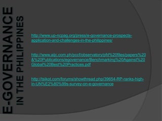 http://www.up-ncpag.org/press/e-governance-prospects-application-and-challenges-in-the-philippines/http://www.aijc.com.ph/pccf/observatory/pfd%20files/papers%20&%20Publications/egovernance/Benchmarking%20Against%20Global%20Best%20Practices.pdfhttp://tsikot.com/forums/showthread.php/39654-RP-ranks-high-in-UN%E2%80%99s-survey-on-e-governancee-Governance in the Philippines