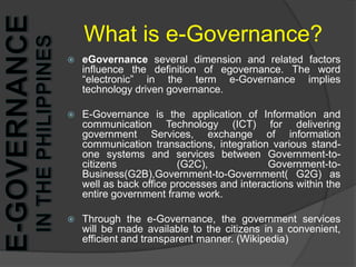 What is e-Governance?eGovernance several dimension and related factors influence the definition of egovernance. The word “electronic” in the term e-Governance implies technology driven governance. E-Governance is the application of Information and communication Technology (ICT) for delivering government Services, exchange of information communication transactions, integration various stand-one systems and services between Government-to-citizens (G2C), Government-to-Business(G2B),Government-to-Government( G2G) as well as back office processes and interactions within the entire government frame work. Through the e-Governance, the government services will be made available to the citizens in a convenient, efficient and transparent manner. (Wikipedia)e-Governance in the Philippines