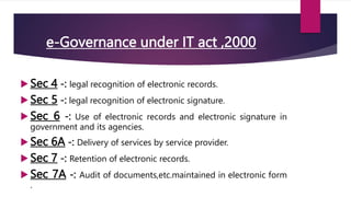 e-Governance under IT act ,2000
 Sec 4 -: legal recognition of electronic records.
 Sec 5 -: legal recognition of electronic signature.
 Sec 6 -: Use of electronic records and electronic signature in
government and its agencies.
 Sec 6A -: Delivery of services by service provider.
 Sec 7 -: Retention of electronic records.
 Sec 7A -: Audit of documents,etc.maintained in electronic form
.
 