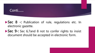 Conti.......
Sec 8 -: Publication of rule, regulations etc. In
electronic gazette.
Sec 9-: Sec 6,7and 8 not to confer rights to insist
document should be accepted in electronic form.
 