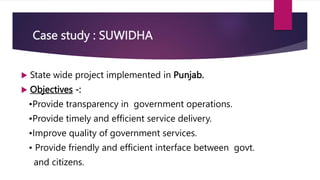Case study : SUWIDHA
 State wide project implemented in Punjab.
 Objectives -:
•Provide transparency in government operations.
•Provide timely and efficient service delivery.
•Improve quality of government services.
• Provide friendly and efficient interface between govt.
and citizens.
 
