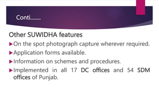 Conti........
Other SUWIDHA features
On the spot photograph capture wherever required.
Application forms available.
Information on schemes and procedures.
Implemented in all 17 DC offices and 54 SDM
offices of Punjab.
 