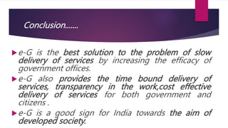 Conclusion.......
e-G is the best solution to the problem of slow
delivery of services by increasing the efficacy of
government offices.
e-G also provides the time bound delivery of
services, transparency in the work,cost effective
delivery of services for both government and
citizens .
e-G is a good sign for India towards the aim of
developed society.
 