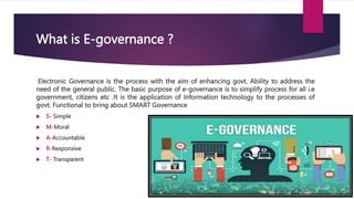 What is E-governance ?
Electronic Governance is the process with the aim of enhancing govt. Ability to address the
need of the general public. The basic purpose of e-governance is to simplify process for all i.e
government, citizens etc .It is the application of Information technology to the processes of
govt. Functional to bring about SMART Governance
 S- Simple
 M-Moral
 A-Accountable
 R-Responsive
 T- Transparent
 