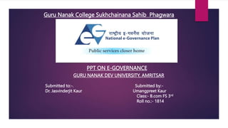 PPT ON E-GOVERNANCE
GURU NANAK DEV UNIVERSITY, AMRITSAR
Guru Nanak College Sukhchainana Sahib Phagwara
Submitted to:-. Submitted by:-
Dr. Jasvinderjit Kaur Umangpreet Kaur
Class:- B.com FS 3rd
Roll no.:- 1814
 