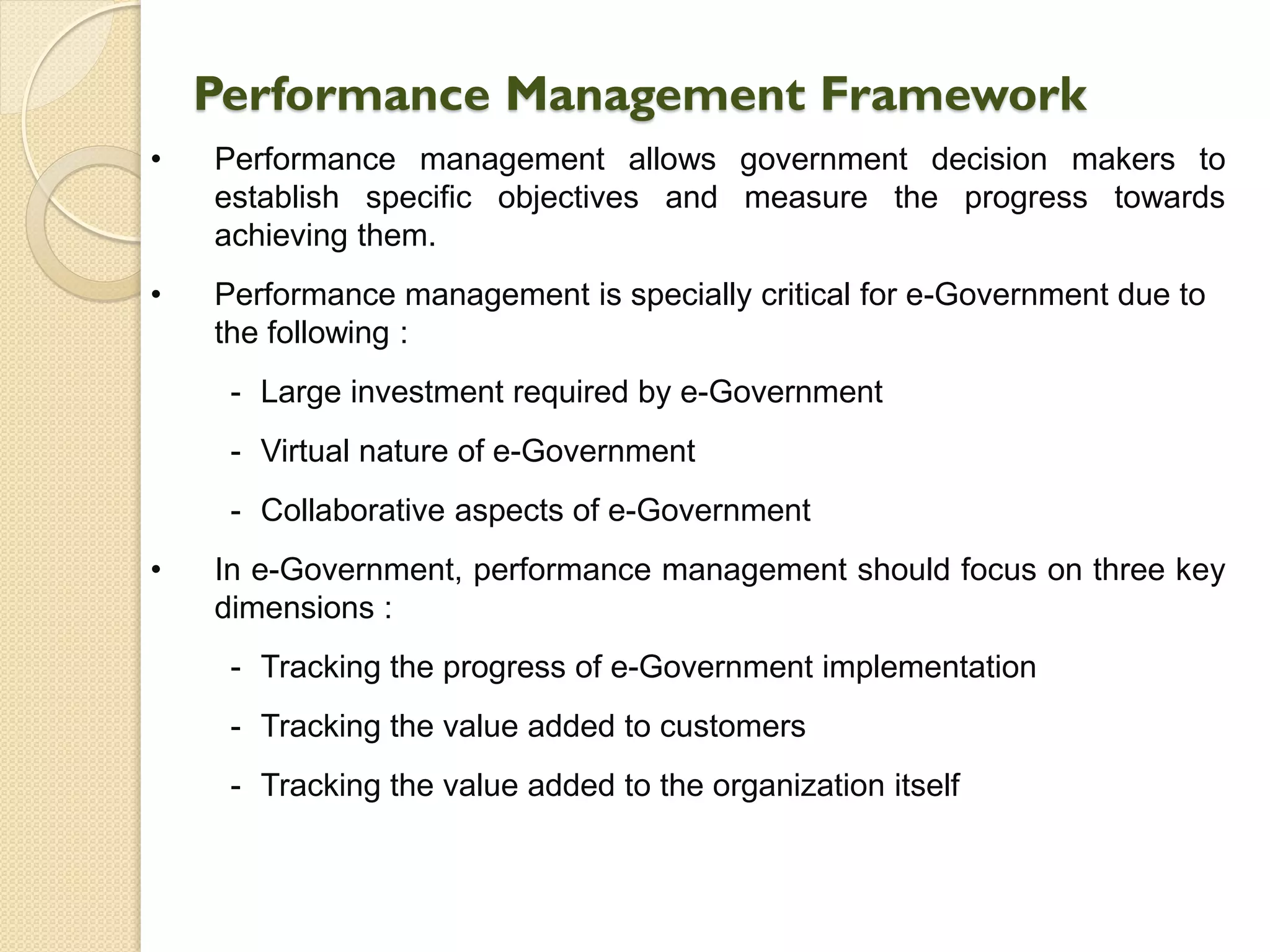 Performance Management Framework
• Performance management allows government decision makers to
establish specific objectives and measure the progress towards
achieving them.
• Performance management is specially critical for e-Government due to
the following :
- Large investment required by e-Government
- Virtual nature of e-Government
- Collaborative aspects of e-Government
• In e-Government, performance management should focus on three key
dimensions :
- Tracking the progress of e-Government implementation
- Tracking the value added to customers
- Tracking the value added to the organization itself
 