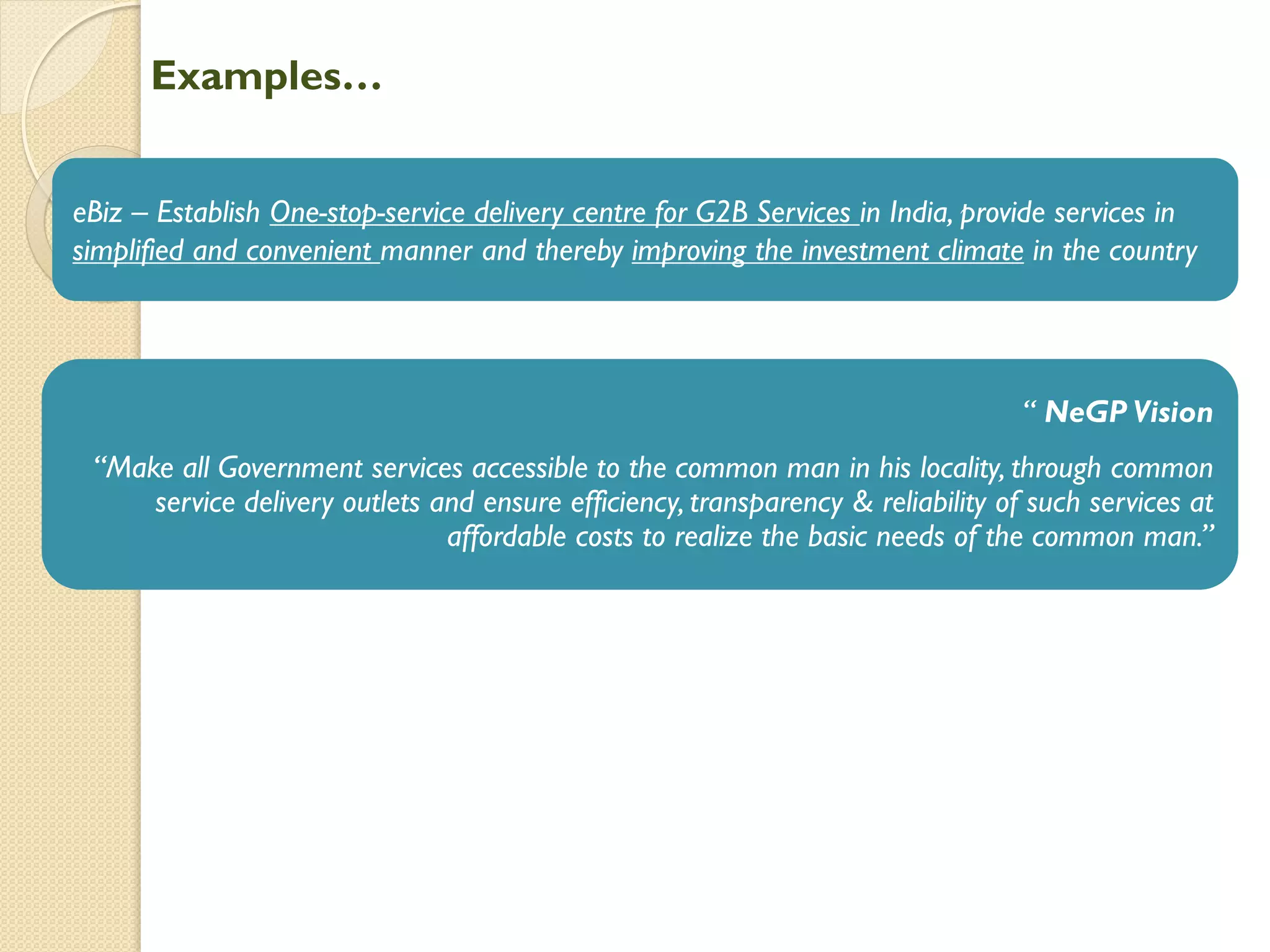 Examples…
eBiz – Establish One-stop-service delivery centre for G2B Services in India, provide services in
simplified and convenient manner and thereby improving the investment climate in the country
“ NeGP Vision
“Make all Government services accessible to the common man in his locality, through common
service delivery outlets and ensure efficiency, transparency & reliability of such services at
affordable costs to realize the basic needs of the common man.”
 