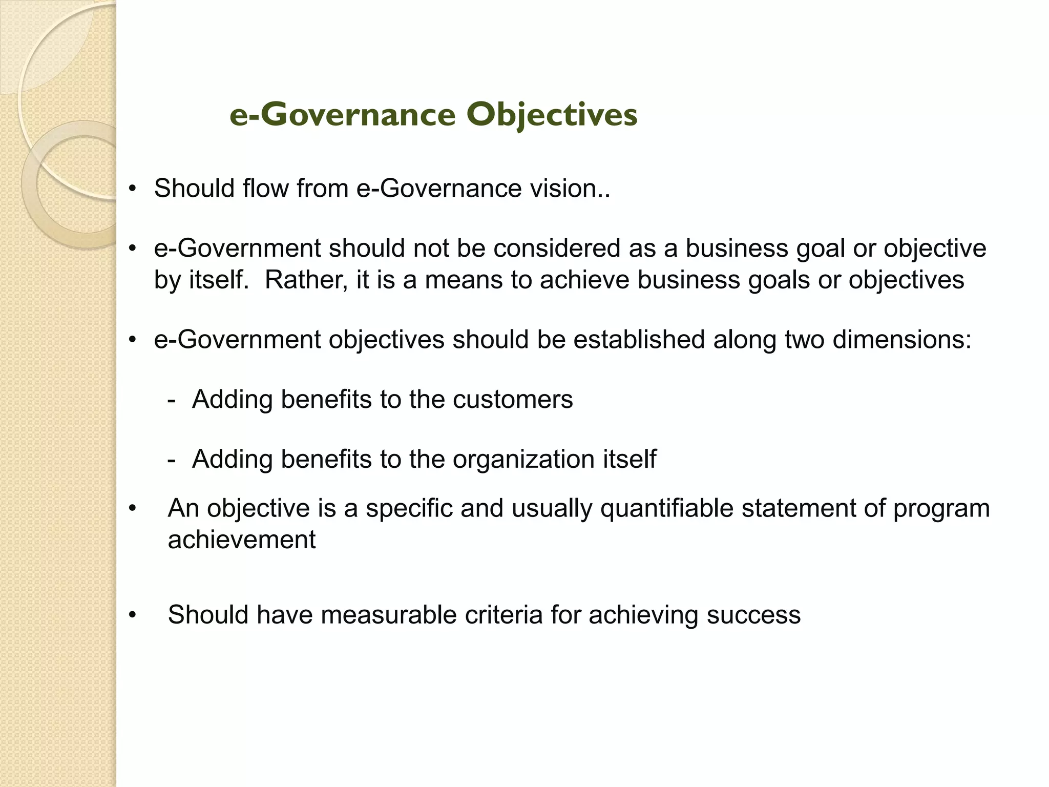 e-Governance Objectives
• Should flow from e-Governance vision..
• e-Government should not be considered as a business goal or objective
by itself. Rather, it is a means to achieve business goals or objectives
• e-Government objectives should be established along two dimensions:
- Adding benefits to the customers
- Adding benefits to the organization itself
• An objective is a specific and usually quantifiable statement of program
achievement
• Should have measurable criteria for achieving success
 