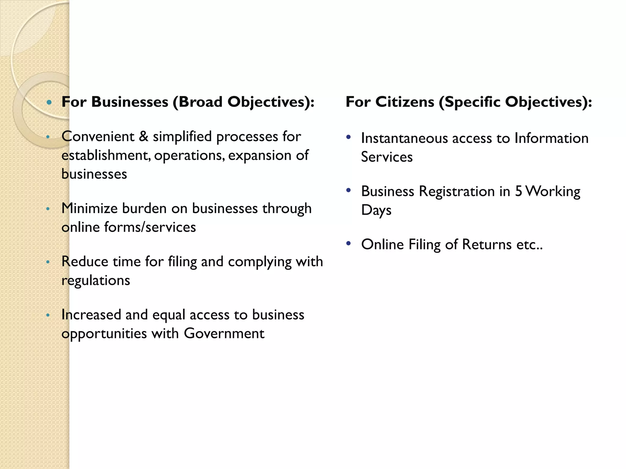  For Businesses (Broad Objectives):
• Convenient & simplified processes for
establishment, operations, expansion of
businesses
• Minimize burden on businesses through
online forms/services
• Reduce time for filing and complying with
regulations
• Increased and equal access to business
opportunities with Government
For Citizens (Specific Objectives):
• Instantaneous access to Information
Services
• Business Registration in 5 Working
Days
• Online Filing of Returns etc..
 